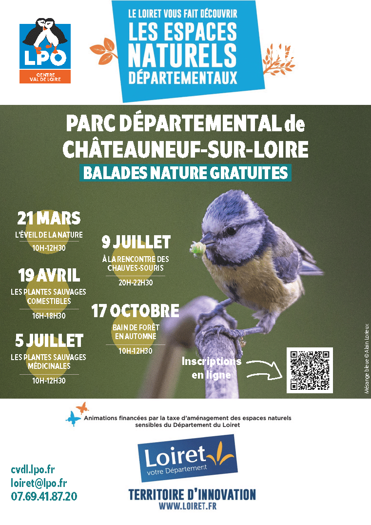 Programme des balades nature au Parc départemental de Châteauneuf-sur-Loire Description générale : Affiche de la LPO Centre-Val de Loire et du Département du Loiret annonçant des balades nature gratuites au Parc départemental de Châteauneuf-sur-Loire. L'image est illustrée par une photographie d'une mésange bleue avec une chenille dans le bec. Calendrier des animations : 21 mars (10h-12h30) : L'éveil de la nature. 19 avril (16h-18h30) : Les plantes sauvages comestibles. 5 juillet (10h-12h30) : Les plantes sauvages médicinales. 9 juillet (20h-22h30) : À la rencontre des chauves-souris. 17 octobre (10h-12h30) : Bain de forêt en automne. Informations pratiques : Inscriptions : En ligne via un QR code présent sur l'affiche. Contact : Site web cvdl.lpo.fr, email loiret@lpo.fr ou téléphone au 07.69.41.87.20. Partenaires : LPO Centre Val de Loire et Département du Loiret.